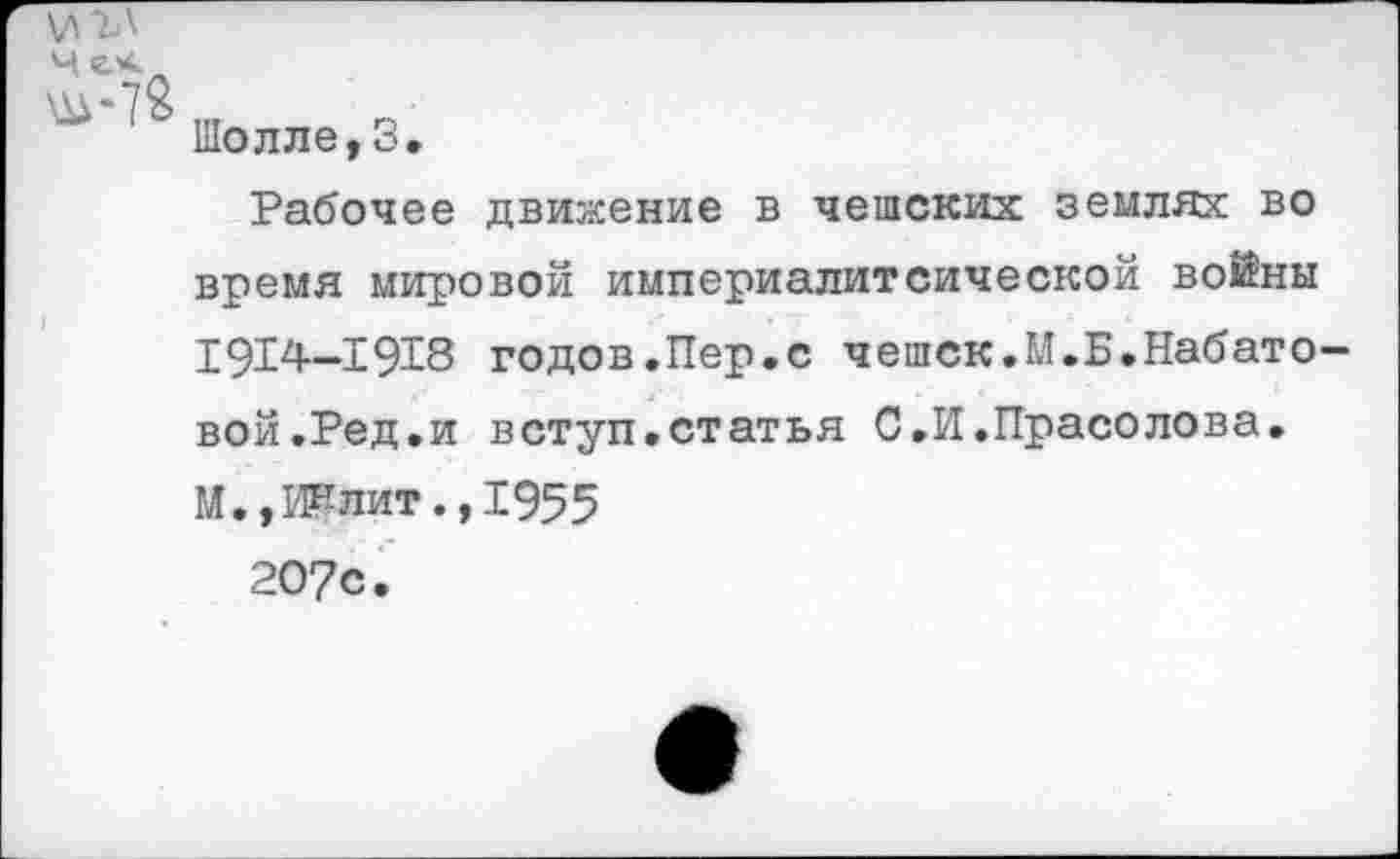 ﻿\ЛЪ\
Шолле,3.
Рабочее движение в чешских землях во время мировой империалитсической войны Р914—Е918 годов.Пер.с чешск.М.Б.Набато вой.Ред.и вступ.статья С.И.Прасолова. М., Ии лит.,1955
207с.